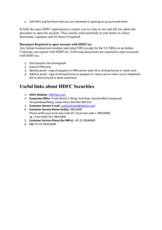     Call HDFC and tell them that you are interested in opening an account with them.

In both the cases HDFC representative contact you in a day or two and tell you about the
procedure to open the account. They usually send somebody to your home to collect
documents, signature and for demo if required.

Document Required to open account with HDFCsec
Any Indian resident/non resident individual NRI (except for the US NRIs) or an Indian
Corporate can register with HDFCsec. Following documents are required to open accouunt
with HDFCsec.

   1.   One passport size photograph.
   2.   Copy of PAN card.
   3.   Identity proof - copy of passport or PAN card or voter ID or driving license or ration card.
   4.   Address proof - copy of driving license or passport or ration card or voter card or telephone
        bill or electricity bill or bank statement.


Useful links about HDFC Securities
   1. HDFC Website: HDFCSec.com
   2. Corporate Office: Trade World, C Wing, First Floor, Kamala Mills Compound,
      SenapatiBapatMarg, Lower Parel, Mumbai 400 013
   3. Customer Service E-mail: customercare@hdfcsec.com
   4. Customer Service Phone (India): 39019400
      Please prefix your local area code (0 + local area code + 39019400)
      eg : From Delhi 011 39019400
   5. Customer Service Phone (for NRI's): +91 22 28346685
   6. Fax: 91-22-2834-6690
 