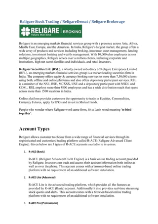 Religare Stock Trading / ReligareDemat / Religare Brokerage




Religare is an emerging markets financial services group with a presence across Asia, Africa,
Middle East, Europe, and the Americas. In India, Religare’s largest market, the group offers a
wide array of products and services including broking, insurance, asset management, lending
solutions, investment banking and wealth management. With 10,000-plus employees across
multiple geographies, Religare serves over a million clients, including corporate and
institutions, high net worth families and individuals, and retail investors.

Religare Securities Ltd. (RSL), a wholly owned subsidiary of Religare Enterprises Limited
(REL), an emerging markets financial services group is a market leading securities firm in
India. The company offers equity & currency broking services to more than 7,50,000 clients
using both, offline and online platforms and also offers depository participant services. RSL
is a member of the NSE, BSE, MCXSX, USE and a depository participant with NSDL and
CDSL. RSL employs more than 4800 employees and has a wide distribution reach that spans
across more than 1500 locations in India.

Online platform provides customers the opportunity to trade in Equities, Commodities,
Currency Futures, apply for IPOs and invest in Mutual Funds.

People who wonder where Religare word came from, it's a Latin word meaning 'to bind
together'.




Account Types
Religare allows customer to choose from a wide range of financial services through its
sophisticated and customized trading platform called R-ACE (Religare Advanced Client
Engine). Given below are 3 types of R-ACE accounts available to investors.

   1. R-ACE (Basic)

       R-ACE (Religare Advanced Client Engine) is a basic online trading account provided
       by Religare. Investors can trade and access their account information both online as
       well as over the phone. This account comes with a browser-based online trading
       platform with no requirement of an additional software installation.

   2. R-ACE Lite (Advanced)

       R-ACE Lite is the advanced trading platform, which provides all the features as
       provided by R-ACE (Basic) account. Additionally it also provides real-time streaming
       stock quotes and alerts. This account comes with a browser-based online trading
       platform with no requirement of an additional software installation.

   3. R-ACE Pro (Professional)
 