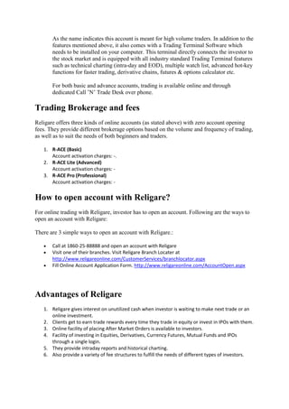 As the name indicates this account is meant for high volume traders. In addition to the
       features mentioned above, it also comes with a Trading Terminal Software which
       needs to be installed on your computer. This terminal directly connects the investor to
       the stock market and is equipped with all industry standard Trading Terminal features
       such as technical charting (intra-day and EOD), multiple watch list, advanced hot-key
       functions for faster trading, derivative chains, futures & options calculator etc.

       For both basic and advance accounts, trading is available online and through
       dedicated Call ’N’ Trade Desk over phone.

Trading Brokerage and fees
Religare offers three kinds of online accounts (as stated above) with zero account opening
fees. They provide different brokerage options based on the volume and frequency of trading,
as well as to suit the needs of both beginners and traders.

   1. R-ACE (Basic)
      Account activation charges: -.
   2. R-ACE Lite (Advanced)
      Account activation charges: -
   3. R-ACE Pro (Professional)
      Account activation charges: -


How to open account with Religare?
For online trading with Religare, investor has to open an account. Following are the ways to
open an account with Religare:

There are 3 simple ways to open an account with Religare.:

      Call at 1860-25-88888 and open an account with Religare
      Visit one of their branches. Visit Religare Branch Locater at
       http://www.religareonline.com/CustomerServices/branchlocator.aspx
      Fill Online Account Application Form. http://www.religareonline.com/AccountOpen.aspx




Advantages of Religare
   1. Religare gives interest on unutilized cash when investor is waiting to make next trade or an
      online investment.
   2. Clients get to earn trade rewards every time they trade in equity or invest in IPOs with them.
   3. Online facility of placing After Market Orders is available to investors.
   4. Facility of investing in Equities, Derivatives, Currency Futures, Mutual Funds and IPOs
      through a single login.
   5. They provide intraday reports and historical charting.
   6. Also provide a variety of fee structures to fulfill the needs of different types of investors.
 