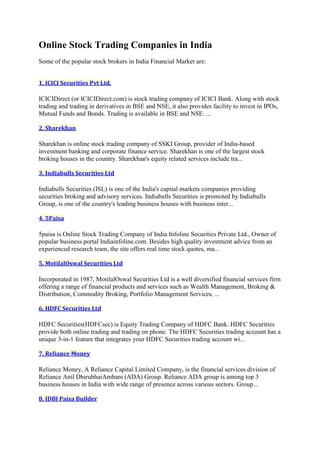 Online Stock Trading Companies in India
Some of the popular stock brokers in India Financial Market are:


1. ICICI Securities Pvt Ltd.

ICICIDirect (or ICICIDirect.com) is stock trading company of ICICI Bank. Along with stock
trading and trading in derivatives in BSE and NSE, it also provides facility to invest in IPOs,
Mutual Funds and Bonds. Trading is available in BSE and NSE. ...

2. Sharekhan

Sharekhan is online stock trading company of SSKI Group, provider of India-based
investment banking and corporate finance service. Sharekhan is one of the largest stock
broking houses in the country. Sharekhan's equity related services include tra...

3. Indiabulls Securities Ltd

Indiabulls Securities (ISL) is one of the India's capital markets companies providing
securities broking and advisory services. Indiabulls Securities is promoted by Indiabulls
Group, is one of the country's leading business houses with business inter...

4. 5Paisa

5paisa is Online Stock Trading Company of India Infoline Securities Private Ltd., Owner of
popular business portal Indiainfoline.com. Besides high quality investment advice from an
experienced research team, the site offers real time stock quotes, ma...

5. MotilalOswal Securities Ltd

Incorporated in 1987, MotilalOswal Securities Ltd is a well diversified financial services firm
offering a range of financial products and services such as Wealth Management, Broking &
Distribution, Commodity Broking, Portfolio Management Services, ...

6. HDFC Securities Ltd

HDFC Securities(HDFCsec) is Equity Trading Company of HDFC Bank. HDFC Securities
provide both online trading and trading on phone. The HDFC Securities trading account has a
unique 3-in-1 feature that integrates your HDFC Securities trading account wi...

7. Reliance Money

Reliance Money, A Reliance Capital Limited Company, is the financial services division of
Reliance Anil DhirubhaiAmbani (ADA) Group. Reliance ADA group is among top 3
business houses in India with wide range of presence across various sectors. Group...

8. IDBI Paisa Builder
 