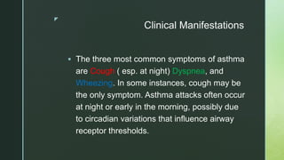 z
Clinical Manifestations
 The three most common symptoms of asthma
are Cough ( esp. at night) Dyspnea, and
Wheezing. In some instances, cough may be
the only symptom. Asthma attacks often occur
at night or early in the morning, possibly due
to circadian variations that influence airway
receptor thresholds.
 