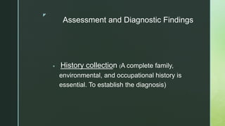 z
Assessment and Diagnostic Findings
 History collection (A complete family,
environmental, and occupational history is
essential. To establish the diagnosis)
 