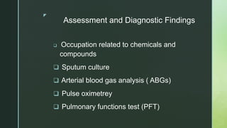 z
Assessment and Diagnostic Findings
 Occupation related to chemicals and
compounds
 Sputum culture
 Arterial blood gas analysis ( ABGs)
 Pulse oximetrey
 Pulmonary functions test (PFT)
 