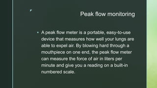 z
Peak flow monitoring
 A peak flow meter is a portable, easy-to-use
device that measures how well your lungs are
able to expel air. By blowing hard through a
mouthpiece on one end, the peak flow meter
can measure the force of air in liters per
minute and give you a reading on a built-in
numbered scale.
 