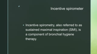 z
Incentive spirometer
 Incentive spirometry, also referred to as
sustained maximal inspiration (SMI), is
a component of bronchial hygiene
therapy.
 