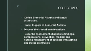 z
OBJECTIVES
 Define Bronchial Asthma and status
asthmatics.
 Enlist triggers of bronchial Asthma
 Discuss the clinical manifestations
 Describe assessment, diagnostic findings,
complications, prevention, medical and
nursing management of patients with asthma
and status asthmatics
 