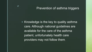 z
Prevention of asthma triggers
 Knowledge is the key to quality asthma
care. Although national guidelines are
available for the care of the asthma
patient, unfortunately health care
providers may not follow them.
 