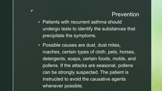 z
Prevention
 Patients with recurrent asthma should
undergo tests to identify the substances that
precipitate the symptoms.
 Possible causes are dust, dust mites,
roaches, certain types of cloth, pets, horses,
detergents, soaps, certain foods, molds, and
pollens. If the attacks are seasonal, pollens
can be strongly suspected. The patient is
instructed to avoid the causative agents
whenever possible.
 