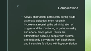 z
Complications
 Airway obstruction, particularly during acute
asthmatic episodes, often results in
hypoxemia, requiring the administration of
oxygen and the monitoring of pulse oximetry
and arterial blood gases. Fluids are
administered because people with asthma
are frequently dehydrated from diaphoresis
and insensible fluid loss with hyperventilation.
 