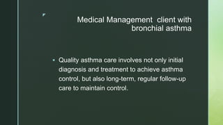 z
Medical Management client with
bronchial asthma
 Quality asthma care involves not only initial
diagnosis and treatment to achieve asthma
control, but also long-term, regular follow-up
care to maintain control.
 