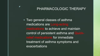 z
PHARMACOLOGIC THERAPY
 Two general classes of asthma
medications are Long-acting
medications to achieve and maintain
control of persistent asthma and Quick-
relief medications for immediate
treatment of asthma symptoms and
exacerbations
 