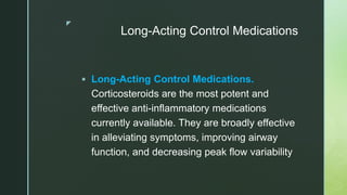 z
Long-Acting Control Medications
 Long-Acting Control Medications.
Corticosteroids are the most potent and
effective anti-inflammatory medications
currently available. They are broadly effective
in alleviating symptoms, improving airway
function, and decreasing peak flow variability
 