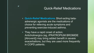 z
Quick-Relief Medications
 Quick-Relief Medications. Short-acting beta-
adrenergic agonists are the medications of
choice for relieving acute symptoms and
preventing exercise-induced asthma.
 They have a rapid onset of action.
Anticholinergics (eg, iPRATROPIUM BROMIDE
[Atrovent]) may bring added benefit in severe
exacerbations, but they are used more frequently
in COPD patients.
 