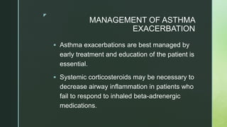 z
MANAGEMENT OF ASTHMA
EXACERBATION
 Asthma exacerbations are best managed by
early treatment and education of the patient is
essential.
 Systemic corticosteroids may be necessary to
decrease airway inflammation in patients who
fail to respond to inhaled beta-adrenergic
medications.
 