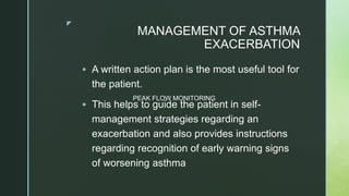 z
MANAGEMENT OF ASTHMA
EXACERBATION
 A written action plan is the most useful tool for
the patient.
 This helps to guide the patient in self-
management strategies regarding an
exacerbation and also provides instructions
regarding recognition of early warning signs
of worsening asthma
PEAK FLOW MONITORING
 