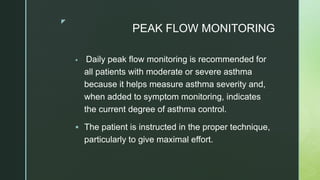 z
PEAK FLOW MONITORING
 Daily peak flow monitoring is recommended for
all patients with moderate or severe asthma
because it helps measure asthma severity and,
when added to symptom monitoring, indicates
the current degree of asthma control.
 The patient is instructed in the proper technique,
particularly to give maximal effort.
 