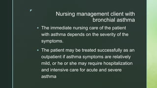 z
Nursing management client with
bronchial asthma
 The immediate nursing care of the patient
with asthma depends on the severity of the
symptoms.
 The patient may be treated successfully as an
outpatient if asthma symptoms are relatively
mild, or he or she may require hospitalization
and intensive care for acute and severe
asthma
 