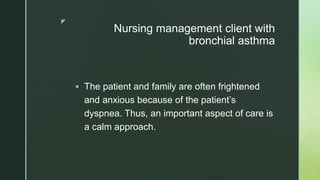 z
Nursing management client with
bronchial asthma
 The patient and family are often frightened
and anxious because of the patient’s
dyspnea. Thus, an important aspect of care is
a calm approach.
 