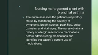 z
Nursing management client with
bronchial asthma
 The nurse assesses the patient’s respiratory
status by monitoring the severity of
symptoms, breath sounds, peak flow, pulse
oximetry, and vital signs. The nurse obtains a
history of allergic reactions to medications
before administering medications and
identifies the patient’s current use of
medications.
 