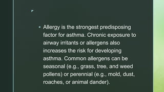 z
 Allergy is the strongest predisposing
factor for asthma. Chronic exposure to
airway irritants or allergens also
increases the risk for developing
asthma. Common allergens can be
seasonal (e.g., grass, tree, and weed
pollens) or perennial (e.g., mold, dust,
roaches, or animal dander).
 