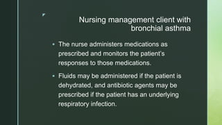 z
Nursing management client with
bronchial asthma
 The nurse administers medications as
prescribed and monitors the patient’s
responses to those medications.
 Fluids may be administered if the patient is
dehydrated, and antibiotic agents may be
prescribed if the patient has an underlying
respiratory infection.
 