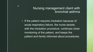 z
Nursing management client with
bronchial asthma
 If the patient requires intubation because of
acute respiratory failure, the nurse assists
with the intubation procedure, continues close
monitoring of the patient, and keeps the
patient and family informed about procedures.
 