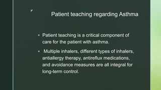 z
Patient teaching regarding Asthma
 Patient teaching is a critical component of
care for the patient with asthma.
 Multiple inhalers, different types of inhalers,
antiallergy therapy, antireflux medications,
and avoidance measures are all integral for
long-term control.
 