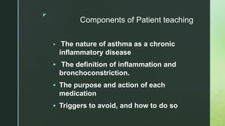 z
Components of Patient teaching
 The nature of asthma as a chronic
inflammatory disease
 The definition of inflammation and
bronchoconstriction.
 The purpose and action of each
medication
 Triggers to avoid, and how to do so
 