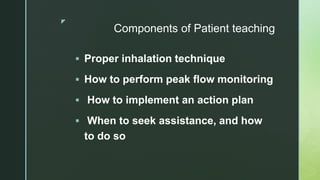 z
Components of Patient teaching
 Proper inhalation technique
 How to perform peak flow monitoring
 How to implement an action plan
 When to seek assistance, and how
to do so
 