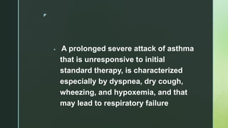 z
 A prolonged severe attack of asthma
that is unresponsive to initial
standard therapy, is characterized
especially by dyspnea, dry cough,
wheezing, and hypoxemia, and that
may lead to respiratory failure
 