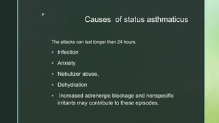 z
Causes of status asthmaticus
The attacks can last longer than 24 hours.
 Infection
 Anxiety
 Nebulizer abuse,
 Dehydration
 Increased adrenergic blockage and nonspecific
irritants may contribute to these episodes.
 