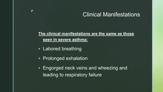 z
Clinical Manifestations
The clinical manifestations are the same as those
seen in severe asthma:
 Labored breathing
 Prolonged exhalation
 Engorged neck veins and wheezing and
leading to respiratory failure
 