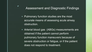 z
Assessment and Diagnostic Findings
 Pulmonary function studies are the most
accurate means of assessing acute airway
obstruction.
 Arterial blood gas (ABGs) measurements are
obtained if the patient cannot perform
pulmonary function maneuvers because of
severe obstruction or fatigue, or if the patient
does not respond to treatment.
 