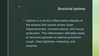 z
Bronchial asthma
 Asthma is a chronic inflammatory disease of
the airways that causes airway hyper
responsiveness, mucosal edema, and mucus
production. This inflammation ultimately leads
to recurrent episodes of asthma symptoms:
cough, chest tightness, wheezing, and
dyspnea
 