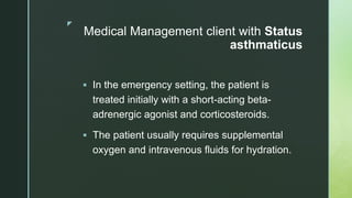 z
Medical Management client with Status
asthmaticus
 In the emergency setting, the patient is
treated initially with a short-acting beta-
adrenergic agonist and corticosteroids.
 The patient usually requires supplemental
oxygen and intravenous fluids for hydration.
 