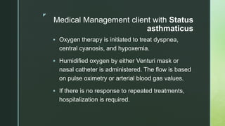 z
Medical Management client with Status
asthmaticus
 Oxygen therapy is initiated to treat dyspnea,
central cyanosis, and hypoxemia.
 Humidified oxygen by either Venturi mask or
nasal catheter is administered. The flow is based
on pulse oximetry or arterial blood gas values.
 If there is no response to repeated treatments,
hospitalization is required.
 