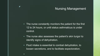 z
Nursing Management
 The nurse constantly monitors the patient for the first
12 to 24 hours, or until status asthmaticus is under
control.
 The nurse also assesses the patient’s skin turgor to
identify signs of dehydration.
 Fluid intake is essential to combat dehydration, to
loosen secretions, and to facilitate expectoration.

 