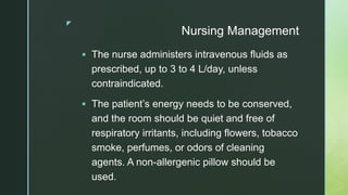 z
Nursing Management
 The nurse administers intravenous fluids as
prescribed, up to 3 to 4 L/day, unless
contraindicated.
 The patient’s energy needs to be conserved,
and the room should be quiet and free of
respiratory irritants, including flowers, tobacco
smoke, perfumes, or odors of cleaning
agents. A non-allergenic pillow should be
used.
 