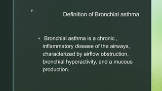 z
Definition of Bronchial asthma
 Bronchial asthma is a chronic ,
inflammatory disease of the airways,
characterized by airflow obstruction,
bronchial hyperactivity, and a mucous
production.
 