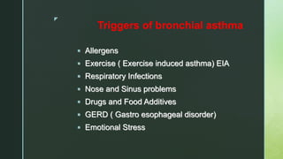 z
Triggers of bronchial asthma
 Allergens
 Exercise ( Exercise induced asthma) EIA
 Respiratory Infections
 Nose and Sinus problems
 Drugs and Food Additives
 GERD ( Gastro esophageal disorder)
 Emotional Stress
 