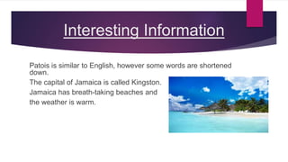 Interesting Information
Patois is similar to English, however some words are shortened
down.
The capital of Jamaica is called Kingston.
Jamaica has breath-taking beaches and
the weather is warm.
 