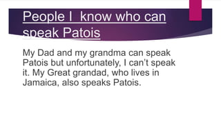 People I know who can
speak Patois
My Dad and my grandma can speak
Patois but unfortunately, I can’t speak
it. My Great grandad, who lives in
Jamaica, also speaks Patois.
 