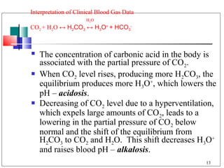 Interpretation of Clinical Blood Gas Data
                      H 2O
CO2 + H2O ↔ H2CO3 ↔ H3O+ + HCO3-



   The concentration of carbonic acid in the body is
    associated with the partial pressure of CO2.
   When CO2 level rises, producing more H2CO3, the
    equilibrium produces more H3O+, which lowers the
    pH – acidosis.
   Decreasing of CO2 level due to a hyperventilation,
    which expels large amounts of CO2, leads to a
    lowering in the partial pressure of CO2 below
    normal and the shift of the equilibrium from
    H2CO3 to CO2 and H2O. This shift decreases H3O+
    and raises blood pH – alkalosis.
                                                   13
 