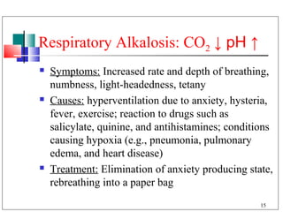 Respiratory Alkalosis: CO2 ↓ pH ↑
   Symptoms: Increased rate and depth of breathing,
    numbness, light-headedness, tetany
   Causes: hyperventilation due to anxiety, hysteria,
    fever, exercise; reaction to drugs such as
    salicylate, quinine, and antihistamines; conditions
    causing hypoxia (e.g., pneumonia, pulmonary
    edema, and heart disease)
   Treatment: Elimination of anxiety producing state,
    rebreathing into a paper bag
                                                    15
 