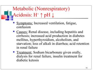 Metabolic (Nonrespiratory)
Acidosis: H+ ↑ pH ↓
   Symptoms: Increased ventilation, fatigue,
    confusion
   Causes: Renal disease, including hepatitis and
    cirrhosis; increased acid production in diabetes
    mellitus, hyperthyroidism, alcoholism, and
    starvation; loss of alkali in diarrhea; acid retention
    in renal failure
   Treatment: Sodium bicarbonate given orally,
    dialysis for renal failure, insulin treatment for
    diabetic ketosis
                                                       16
 