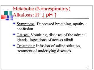 Metabolic (Nonrespiratory)
Alkalosis: H+ ↓ pH ↑
   Symptoms: Depressed breathing, apathy,
    confusion
   Causes: Vomiting, diseases of the adrenal
    glands, ingestions of access alkali
   Treatment: Infusion of saline solution,
    treatment of underlying diseases


                                            17
 