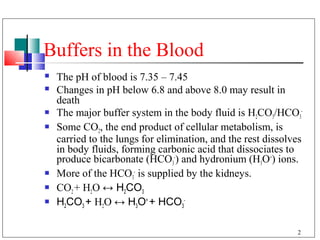 Buffers in the Blood
   The pH of blood is 7.35 – 7.45
   Changes in pH below 6.8 and above 8.0 may result in
    death
   The major buffer system in the body fluid is H2CO3/HCO3-
   Some CO2, the end product of cellular metabolism, is
    carried to the lungs for elimination, and the rest dissolves
    in body fluids, forming carbonic acid that dissociates to
    produce bicarbonate (HCO3-) and hydronium (H3O+) ions.
   More of the HCO3- is supplied by the kidneys.
   CO2 + H2O ↔ H2CO3
   H2CO3 + H2O ↔ H3O+ + HCO3-

                                                              2
 