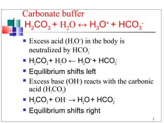 Carbonate buffer
H2CO3 + H2O ↔ H3O+ + HCO3-
   Excess acid (H3O+) in the body is
    neutralized by HCO3-
   H2CO3 + H2O ← H3O+ + HCO3-
   Equilibrium shifts left
   Excess base (OH-) reacts with the carbonic
    acid (H2CO3)
   H2CO3 + OH- → H2O + HCO3-
   Equilibrium shifts right
                                             3
 