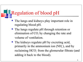 Regulation of blood pH
   The lungs and kidneys play important role in
    regulating blood pH.
   The lungs regulate pH through retention or
    elimination of CO2 by changing the rate and
    volume of ventilation.
   The kidneys regulate pH by excreting acid,
    primarily in the ammonium ion (NH4+), and by
    reclaiming HCO3- from the glomerular filtrate (and
    adding it back to the blood).
                                                    6
 