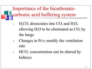 Importance of the bicarbonate-
carbonic acid buffering system
1.   H2CO3 dissociates into CO2 and H2O,
     allowing H3O+ to be eliminated as CO2 by
     the lungs
2.   Changes in PCO2 modify the ventilation
     rate
3.   HCO3- concentration can be altered by
     kidneys

                                                7
 